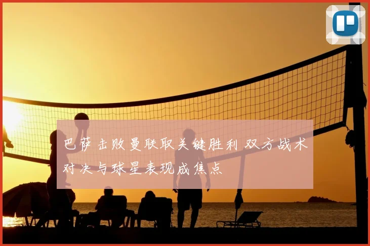 巴萨击败曼联取关键胜利 双方战术对决与球星表现成焦点