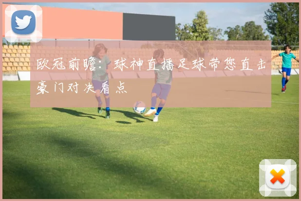 欧冠前瞻：球神直播足球带您直击豪门对决看点