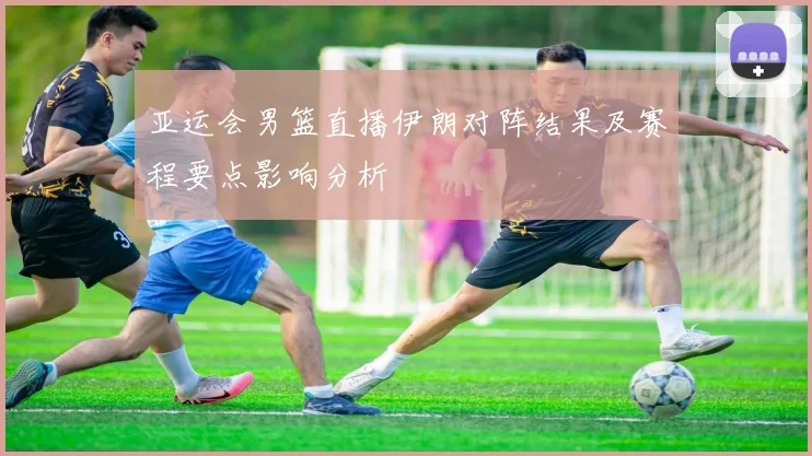 亚运会男篮直播伊朗对阵结果及赛程要点影响分析