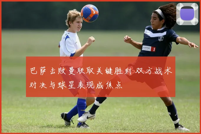 巴萨击败曼联取关键胜利 双方战术对决与球星表现成焦点