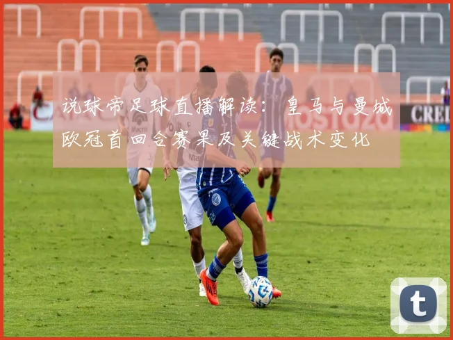 说球帝足球直播解读：皇马与曼城欧冠首回合赛果及关键战术变化
